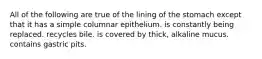 All of the following are true of the lining of the stomach except that it has a simple columnar epithelium. is constantly being replaced. recycles bile. is covered by thick, alkaline mucus. contains gastric pits.