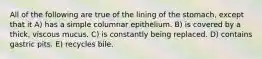 All of the following are true of the lining of the stomach, except that it A) has a simple columnar epithelium. B) is covered by a thick, viscous mucus. C) is constantly being replaced. D) contains gastric pits. E) recycles bile.