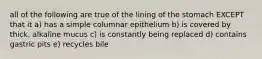 all of the following are true of the lining of the stomach EXCEPT that it a) has a simple columnar epithelium b) is covered by thick, alkaline mucus c) is constantly being replaced d) contains gastric pits e) recycles bile