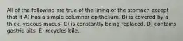 All of the following are true of the lining of the stomach except that it A) has a simple columnar epithelium. B) is covered by a thick, viscous mucus. C) is constantly being replaced. D) contains gastric pits. E) recycles bile.