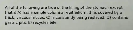 All of the following are true of the lining of <a href='https://www.questionai.com/knowledge/kLccSGjkt8-the-stomach' class='anchor-knowledge'>the stomach</a> except that it A) has a simple columnar epithelium. B) is covered by a thick, viscous mucus. C) is constantly being replaced. D) contains gastric pits. E) recycles bile.