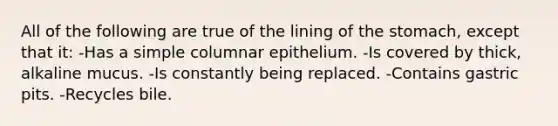 All of the following are true of the lining of the stomach, except that it: -Has a simple columnar epithelium. -Is covered by thick, alkaline mucus. -Is constantly being replaced. -Contains gastric pits. -Recycles bile.