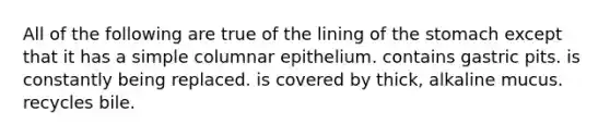 All of the following are true of the lining of the stomach except that it has a simple columnar epithelium. contains gastric pits. is constantly being replaced. is covered by thick, alkaline mucus. recycles bile.