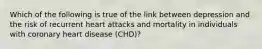 Which of the following is true of the link between depression and the risk of recurrent heart attacks and mortality in individuals with coronary heart disease (CHD)?