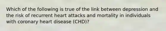 Which of the following is true of the link between depression and the risk of recurrent heart attacks and mortality in individuals with coronary heart disease (CHD)?