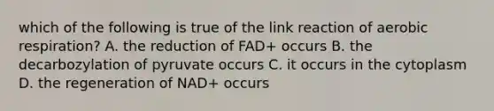 which of the following is true of the link reaction of aerobic respiration? A. the reduction of FAD+ occurs B. the decarbozylation of pyruvate occurs C. it occurs in the cytoplasm D. the regeneration of NAD+ occurs