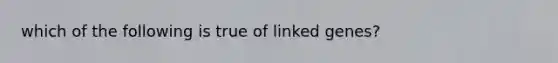 which of the following is true of linked genes?