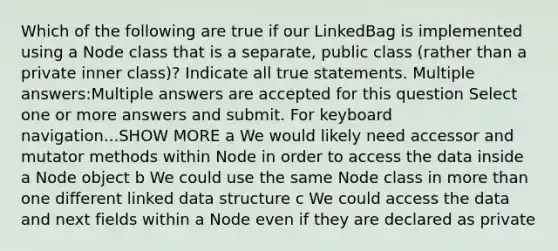 Which of the following are true if our LinkedBag is implemented using a Node class that is a separate, public class (rather than a private inner class)? Indicate all true statements. Multiple answers:Multiple answers are accepted for this question Select one or more answers and submit. For keyboard navigation...SHOW MORE a We would likely need accessor and mutator methods within Node in order to access the data inside a Node object b We could use the same Node class in more than one different linked data structure c We could access the data and next fields within a Node even if they are declared as private