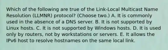 Which of the following are true of the Link-Local Multicast Name Resolution (LLMNR) protocol? (Choose two.) A. It is commonly used in the absence of a DNS server. B. It is not supported by Linux hosts. C. It is not supported by Windows hosts. D. It is used only by routers, not by workstations or servers. E. It allows the IPv6 host to resolve hostnames on the same local link.