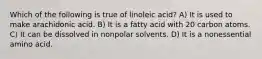 Which of the following is true of linoleic acid? A) It is used to make arachidonic acid. B) It is a fatty acid with 20 carbon atoms. C) It can be dissolved in nonpolar solvents. D) It is a nonessential amino acid.