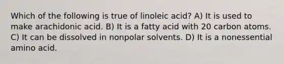 Which of the following is true of linoleic acid? A) It is used to make arachidonic acid. B) It is a fatty acid with 20 carbon atoms. C) It can be dissolved in nonpolar solvents. D) It is a nonessential amino acid.