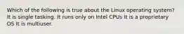 Which of the following is true about the Linux operating system? It is single tasking. It runs only on Intel CPUs It is a proprietary OS It is multiuser.