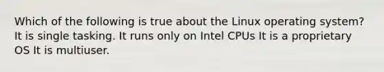 Which of the following is true about the Linux operating system? It is single tasking. It runs only on Intel CPUs It is a proprietary OS It is multiuser.