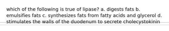 which of the following is true of lipase? a. digests fats b. emulsifies fats c. synthesizes fats from fatty acids and glycerol d. stimulates the walls of the duodenum to secrete cholecystokinin