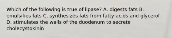 Which of the following is true of lipase? A. digests fats B. emulsifies fats C. synthesizes fats from fatty acids and glycerol D. stimulates the walls of the duodenum to secrete cholecystokinin