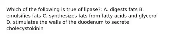 Which of the following is true of lipase?: A. digests fats B. emulsifies fats C. synthesizes fats from fatty acids and glycerol D. stimulates the walls of the duodenum to secrete cholecystokinin