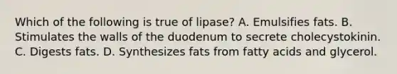 Which of the following is true of lipase? A. Emulsifies fats. B. Stimulates the walls of the duodenum to secrete cholecystokinin. C. Digests fats. D. Synthesizes fats from fatty acids and glycerol.