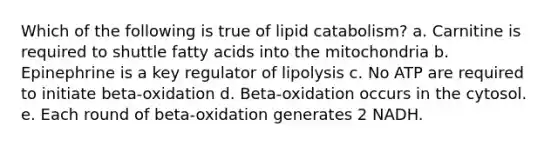 Which of the following is true of lipid catabolism? a. Carnitine is required to shuttle fatty acids into the mitochondria b. Epinephrine is a key regulator of lipolysis c. No ATP are required to initiate beta-oxidation d. Beta-oxidation occurs in the cytosol. e. Each round of beta-oxidation generates 2 NADH.