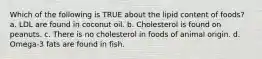 Which of the following is TRUE about the lipid content of foods? a. LDL are found in coconut oil. b. Cholesterol is found on peanuts. c. There is no cholesterol in foods of animal origin. d. Omega-3 fats are found in fish.