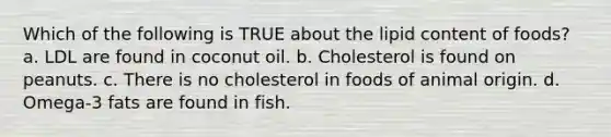 Which of the following is TRUE about the lipid content of foods? a. LDL are found in coconut oil. b. Cholesterol is found on peanuts. c. There is no cholesterol in foods of animal origin. d. Omega-3 fats are found in fish.