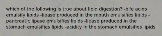 which of the following is true about lipid digestion? -bile acids emulsify lipids -lipase produced in the mouth emulsifies lipids -pancreatic lipase emulsifies lipids -lipase produced in the stomach emulsifies lipids -acidity in the stomach emulsifies lipids