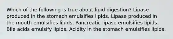 Which of the following is true about lipid digestion? Lipase produced in the stomach emulsifies lipids. Lipase produced in the mouth emulsifies lipids. Pancreatic lipase emulsifies lipids. Bile acids emulsify lipids. Acidity in the stomach emulsifies lipids.