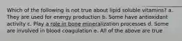 Which of the following is not true about lipid soluble vitamins? a. They are used for energy production b. Some have antioxidant activity c. Play a role in bone mineralization processes d. Some are involved in blood coagulation e. All of the above are true