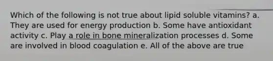 Which of the following is not true about lipid soluble vitamins? a. They are used for energy production b. Some have antioxidant activity c. Play a role in bone mineralization processes d. Some are involved in blood coagulation e. All of the above are true