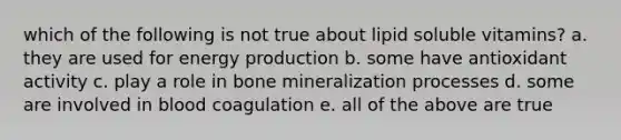 which of the following is not true about lipid soluble vitamins? a. they are used for <a href='https://www.questionai.com/knowledge/k3xoUYcii1-energy-production' class='anchor-knowledge'>energy production</a> b. some have antioxidant activity c. play a role in bone mineralization processes d. some are involved in blood coagulation e. all of the above are true