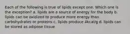 Each of the following is true of lipids except one. Which one is the exception? a. lipids are a source of energy for the body b. lipids can be oxidized to produce more energy than carbohydrates or proteins c. lipids produce 4kcal/g d. lipids can be stored as adipose tissue