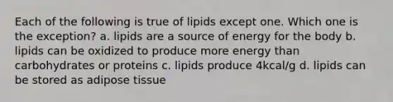 Each of the following is true of lipids except one. Which one is the exception? a. lipids are a source of energy for the body b. lipids can be oxidized to produce more energy than carbohydrates or proteins c. lipids produce 4kcal/g d. lipids can be stored as adipose tissue