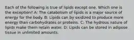 Each of the following is true of lipids except one. Which one is the exception? A: The catabolism of lipids is a major source of energy for the body. B: Lipids can by oxidized to produce more energy than carbohydrates or proteins. C: The hydrous nature of lipids make them retain water. D: Lipids can be stored in adipose tissue in unlimited amounts.