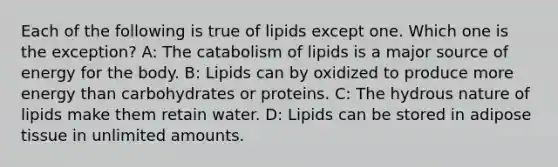 Each of the following is true of lipids except one. Which one is the exception? A: The catabolism of lipids is a major source of energy for the body. B: Lipids can by oxidized to produce more energy than carbohydrates or proteins. C: The hydrous nature of lipids make them retain water. D: Lipids can be stored in adipose tissue in unlimited amounts.