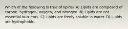 Which of the following is true of lipids? A) Lipids are composed of carbon, hydrogen, oxygen, and nitrogen. B) Lipids are not essential nutrients. C) Lipids are freely soluble in water. D) Lipids are hydrophobic.