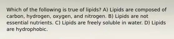 Which of the following is true of lipids? A) Lipids are composed of carbon, hydrogen, oxygen, and nitrogen. B) Lipids are not essential nutrients. C) Lipids are freely soluble in water. D) Lipids are hydrophobic.