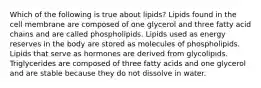 Which of the following is true about lipids? Lipids found in the cell membrane are composed of one glycerol and three fatty acid chains and are called phospholipids. Lipids used as energy reserves in the body are stored as molecules of phospholipids. Lipids that serve as hormones are derived from glycolipids. Triglycerides are composed of three fatty acids and one glycerol and are stable because they do not dissolve in water.