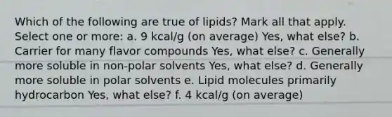 Which of the following are true of lipids? Mark all that apply. Select one or more: a. 9 kcal/g (on average) Yes, what else? b. Carrier for many flavor compounds Yes, what else? c. Generally more soluble in non-polar solvents Yes, what else? d. Generally more soluble in polar solvents e. Lipid molecules primarily hydrocarbon Yes, what else? f. 4 kcal/g (on average)