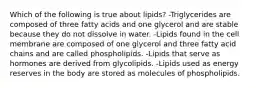 Which of the following is true about lipids? -Triglycerides are composed of three fatty acids and one glycerol and are stable because they do not dissolve in water. -Lipids found in the cell membrane are composed of one glycerol and three fatty acid chains and are called phospholipids. -Lipids that serve as hormones are derived from glycolipids. -Lipids used as energy reserves in the body are stored as molecules of phospholipids.