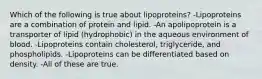 Which of the following is true about lipoproteins? -Lipoproteins are a combination of protein and lipid. -An apolipoprotein is a transporter of lipid (hydrophobic) in the aqueous environment of blood. -Lipoproteins contain cholesterol, triglyceride, and phospholipids. -Lipoproteins can be differentiated based on density. -All of these are true.