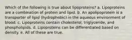 Which of the following is true about lipoproteins? a. Lipoproteins are a combination of protein and lipid. b. An apolipoprotein is a transporter of lipid (hydrophobic) in the aqueous environment of blood. c. Lipoproteins contain cholesterol, triglyceride, and phospholipids. d. Lipoproteins can be differentiated based on density. e. All of these are true.