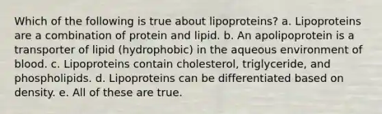 Which of the following is true about lipoproteins? a. Lipoproteins are a combination of protein and lipid. b. An apolipoprotein is a transporter of lipid (hydrophobic) in the aqueous environment of blood. c. Lipoproteins contain cholesterol, triglyceride, and phospholipids. d. Lipoproteins can be differentiated based on density. e. All of these are true.