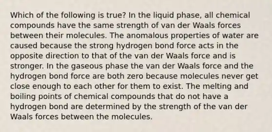 Which of the following is true? In the liquid phase, all <a href='https://www.questionai.com/knowledge/k1Ta00pLIR-chemical-compounds' class='anchor-knowledge'>chemical compounds</a> have the same strength of van der Waals forces between their molecules. The anomalous properties of water are caused because the strong hydrogen bond force acts in the opposite direction to that of the van der Waals force and is stronger. In the gaseous phase the van der Waals force and the hydrogen bond force are both zero because molecules never get close enough to each other for them to exist. The melting and boiling points of chemical compounds that do not have a hydrogen bond are determined by the strength of the van der Waals forces between the molecules.