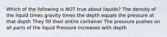 Which of the following is NOT true about liquids? The density of the liquid times gravity times the depth equals the pressure at that depth They fill their entire container The pressure pushes on all parts of the liquid Pressure increases with depth