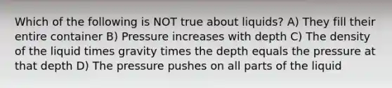 Which of the following is NOT true about liquids? A) They fill their entire container B) Pressure increases with depth C) The density of the liquid times gravity times the depth equals the pressure at that depth D) The pressure pushes on all parts of the liquid