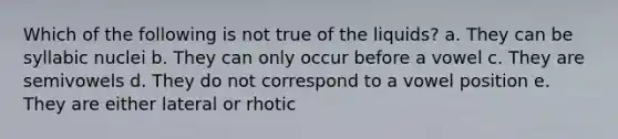 Which of the following is not true of the liquids? a. They can be syllabic nuclei b. They can only occur before a vowel c. They are semivowels d. They do not correspond to a vowel position e. They are either lateral or rhotic