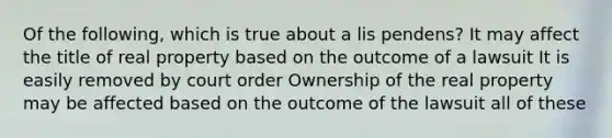 Of the following, which is true about a lis pendens? It may affect the title of real property based on the outcome of a lawsuit It is easily removed by court order Ownership of the real property may be affected based on the outcome of the lawsuit all of these