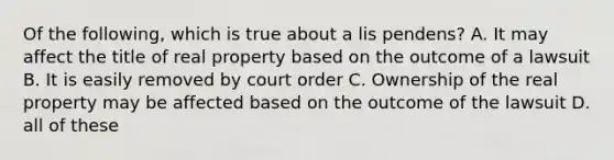 Of the following, which is true about a lis pendens? A. It may affect the title of real property based on the outcome of a lawsuit B. It is easily removed by court order C. Ownership of the real property may be affected based on the outcome of the lawsuit D. all of these