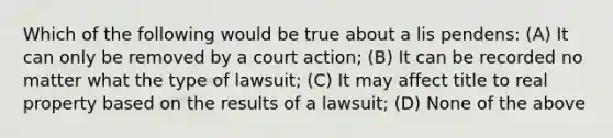 Which of the following would be true about a lis pendens: (A) It can only be removed by a court action; (B) It can be recorded no matter what the type of lawsuit; (C) It may affect title to real property based on the results of a lawsuit; (D) None of the above