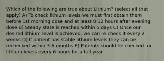 Which of the following are true about Lithium? (select all that apply) A) To check lithium levels we must first obtain them before 1st morning dose and at least 8-12 hours after evening dose B) Steady state is reached within 5 days C) Once our desired lithium level is achieved, we can re-check it every 2 weeks D) If patient has stable lithium levels they can be rechecked within 3-6 months E) Patients should be checked for lithium levels every 6 hours for a full year