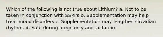 Which of the following is not true about Lithium? a. Not to be taken in conjunction with SSRI's b. Supplementation may help treat mood disorders c. Supplementation may lengthen circadian rhythm. d. Safe during pregnancy and lactation